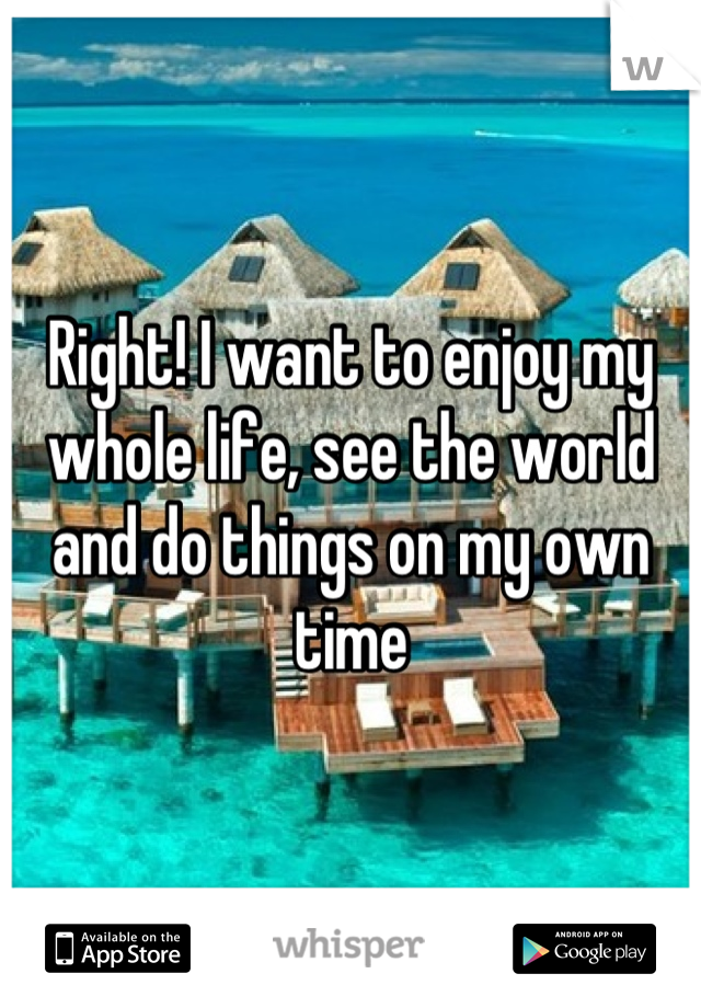 Right! I want to enjoy my whole life, see the world and do things on my own time