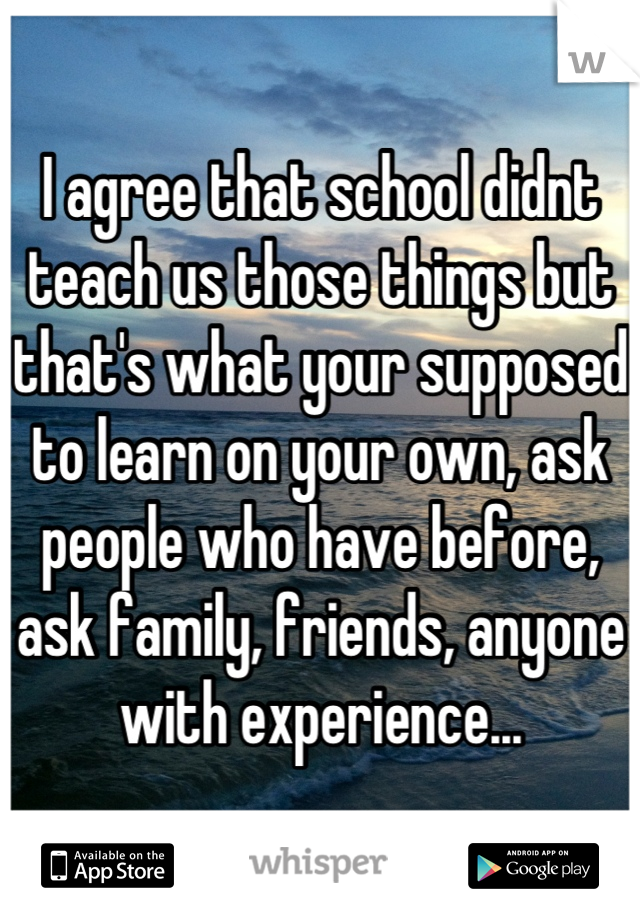 I agree that school didnt teach us those things but that's what your supposed to learn on your own, ask people who have before, ask family, friends, anyone with experience...