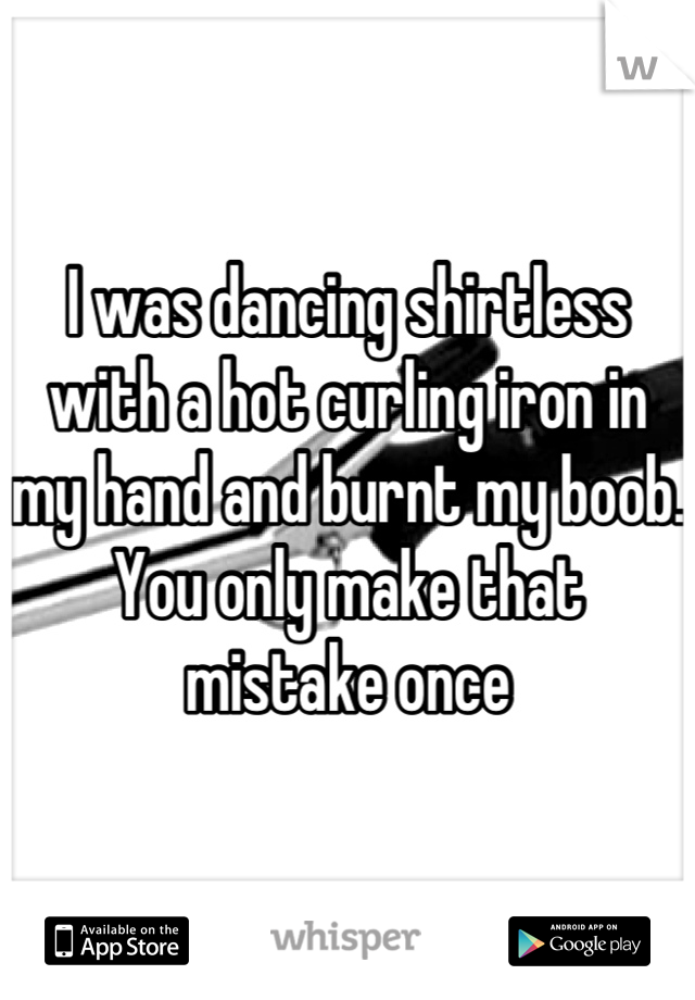 I was dancing shirtless with a hot curling iron in my hand and burnt my boob. 
You only make that mistake once
