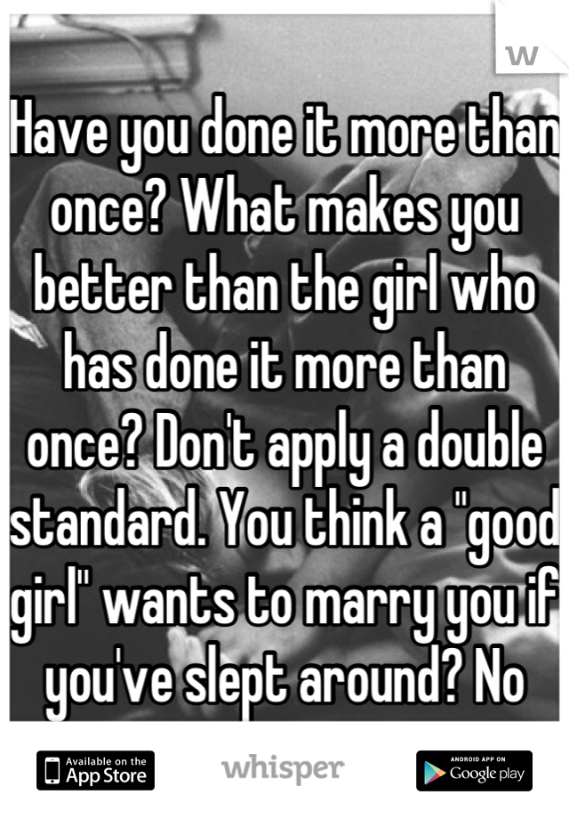 Have you done it more than once? What makes you better than the girl who has done it more than once? Don't apply a double standard. You think a "good girl" wants to marry you if you've slept around? No