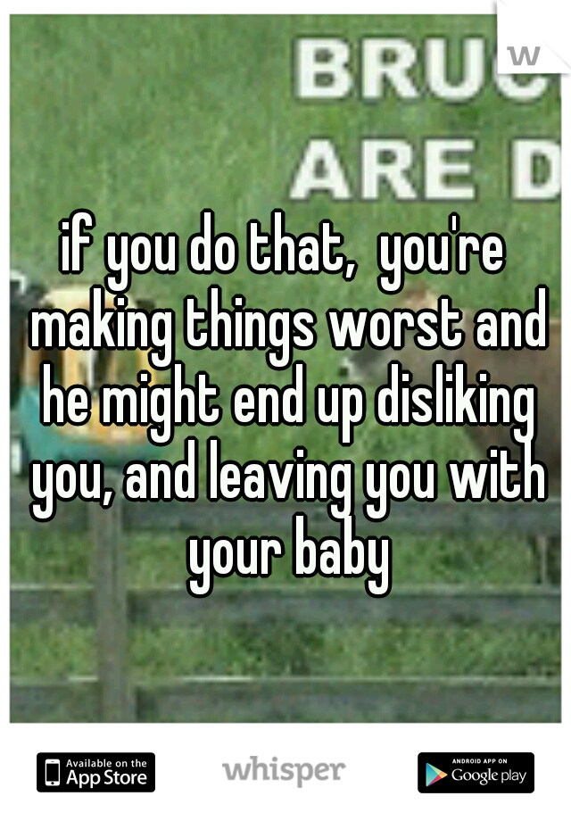 if you do that,  you're making things worst and he might end up disliking you, and leaving you with your baby