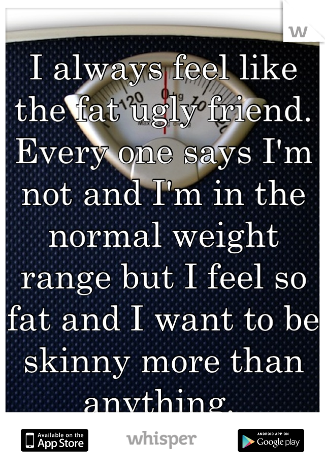 I always feel like the fat ugly friend. Every one says I'm not and I'm in the normal weight range but I feel so fat and I want to be skinny more than anything. 