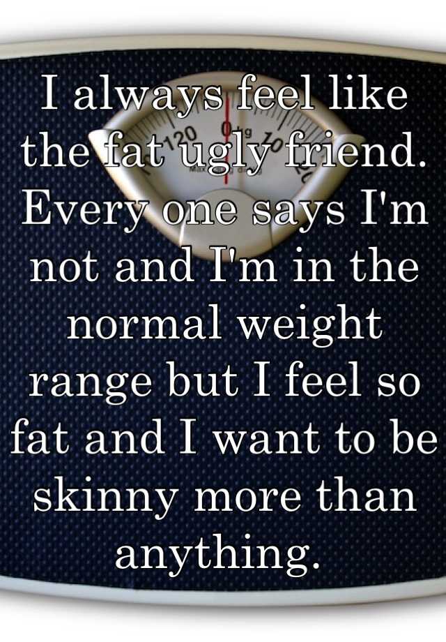 I always feel like the fat ugly friend. Every one says I'm not and I'm in the normal weight range but I feel so fat and I want to be skinny more than anything. 