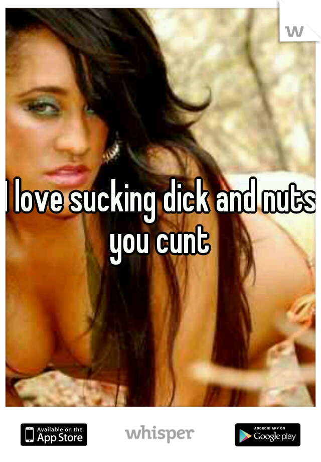 I love sucking dick and nuts you cunt 