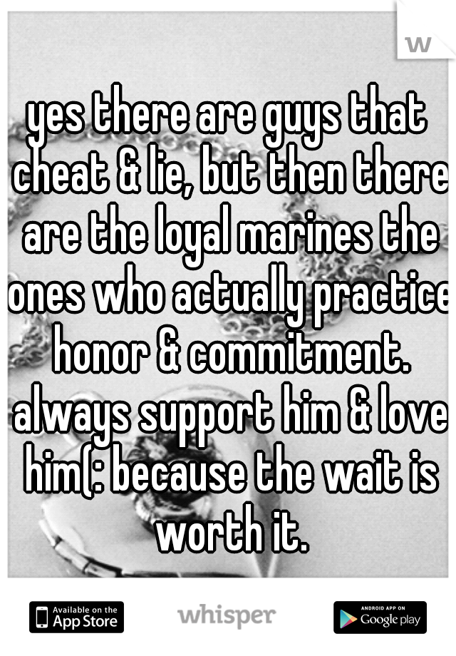 yes there are guys that cheat & lie, but then there are the loyal marines the ones who actually practice honor & commitment. always support him & love him(: because the wait is worth it.