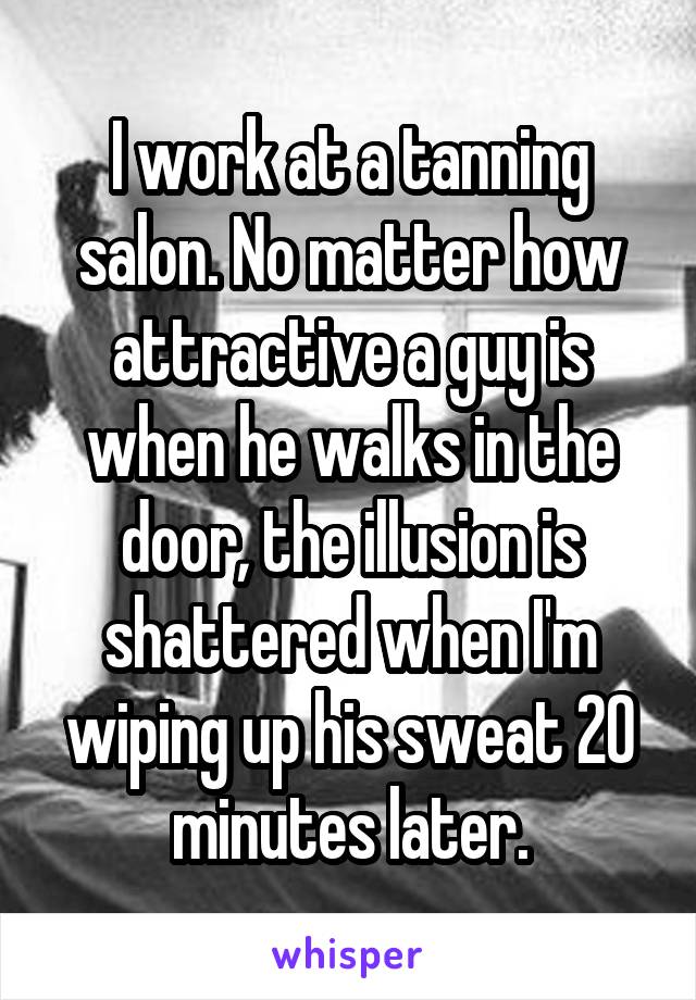 I work at a tanning salon. No matter how attractive a guy is when he walks in the door, the illusion is shattered when I'm wiping up his sweat 20 minutes later.
