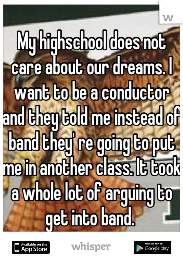 My highschool does not care about our dreams. I want to be a conductor and they told me instead of band they' re going to put me in another class. It took a whole lot of arguing to get into band. 