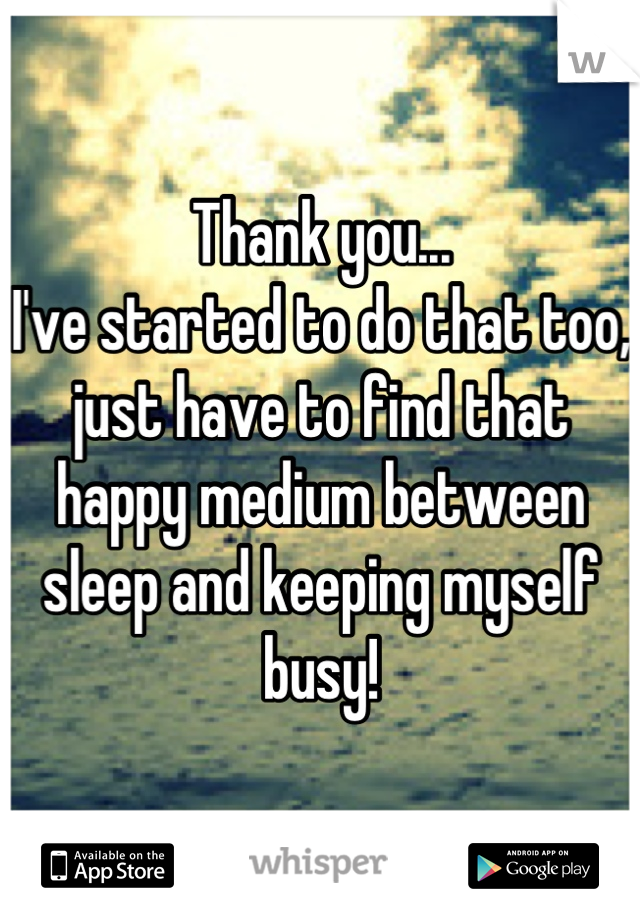 Thank you...                                           I've started to do that too, just have to find that happy medium between sleep and keeping myself busy!