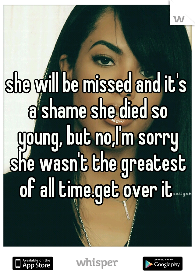She Will Be Missed And Its A Shame She Died So Young But Noim Sorry She Wasnt The Greatest