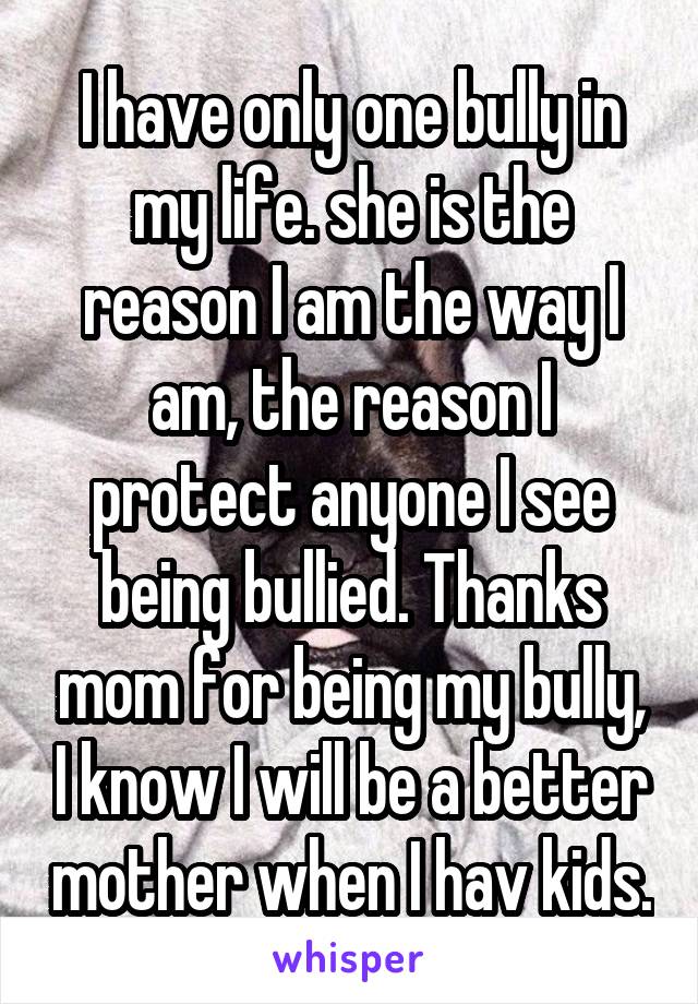 I have only one bully in my life. she is the reason I am the way I am, the reason I protect anyone I see being bullied. Thanks mom for being my bully, I know I will be a better mother when I hav kids.