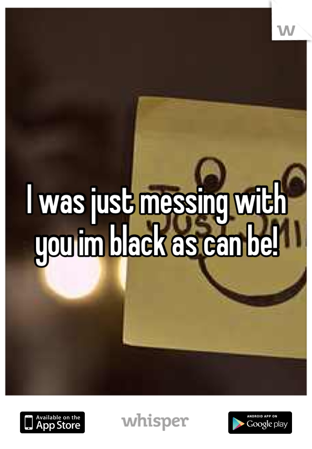 I was just messing with you im black as can be!