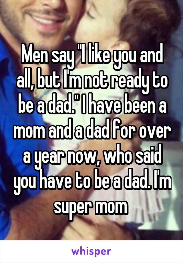 Men say "I like you and all, but I'm not ready to be a dad." I have been a mom and a dad for over a year now, who said you have to be a dad. I'm super mom 