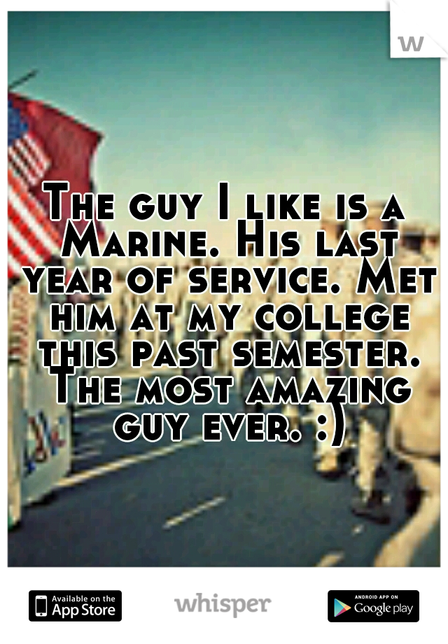 The guy I like is a Marine. His last year of service. Met him at my college this past semester. The most amazing guy ever. :)