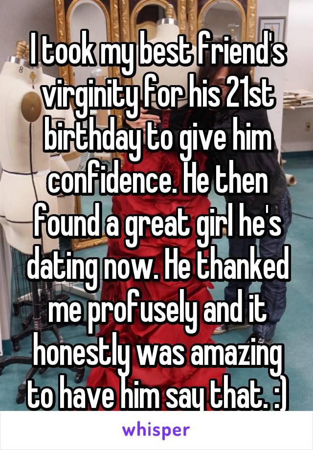 I took my best friend's virginity for his 21st birthday to give him confidence. He then found a great girl he's dating now. He thanked me profusely and it honestly was amazing to have him say that. :)