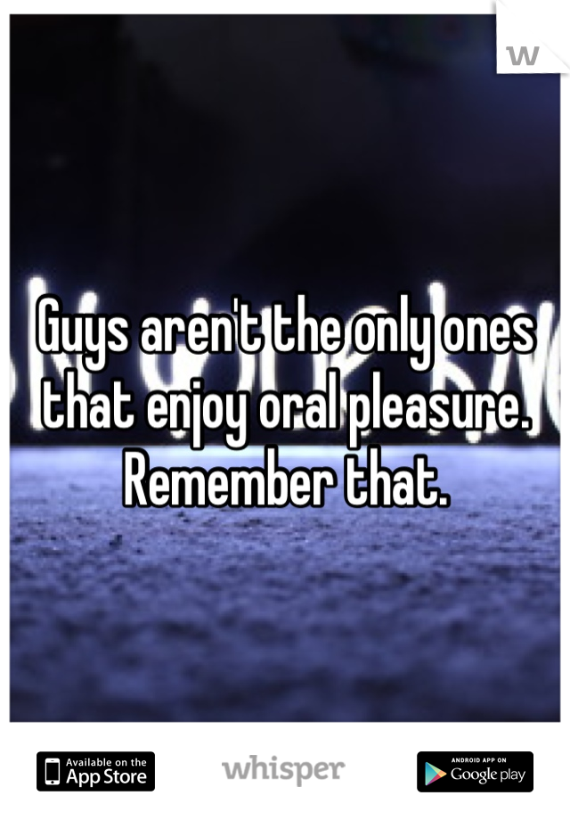 Guys aren't the only ones that enjoy oral pleasure. Remember that.
