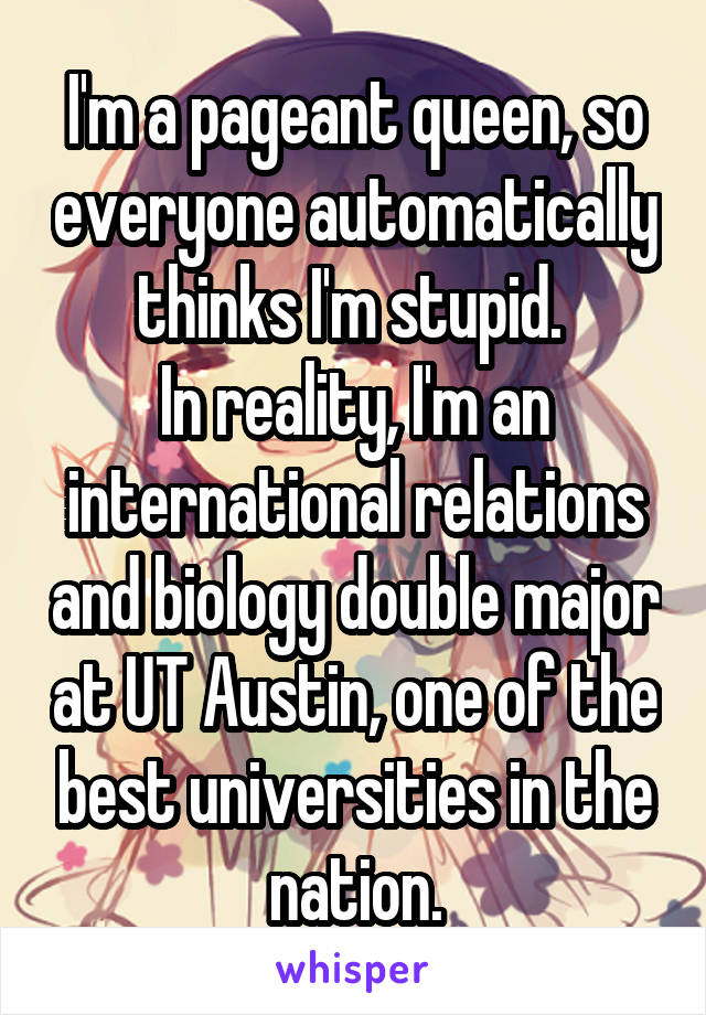 I'm a pageant queen, so everyone automatically thinks I'm stupid. 
In reality, I'm an international relations and biology double major at UT Austin, one of the best universities in the nation.