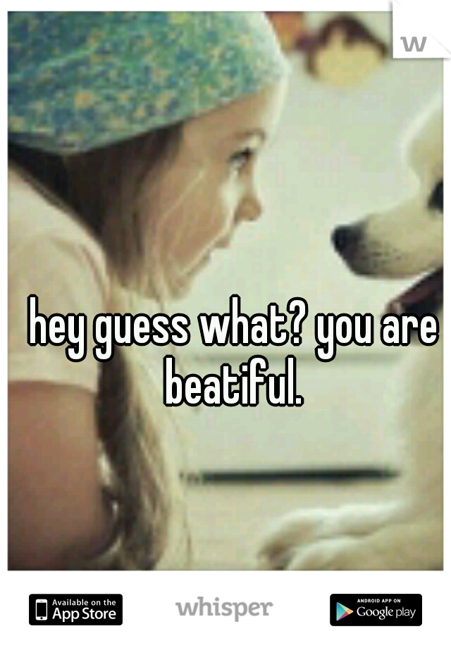 hey guess what? you are beatiful. 