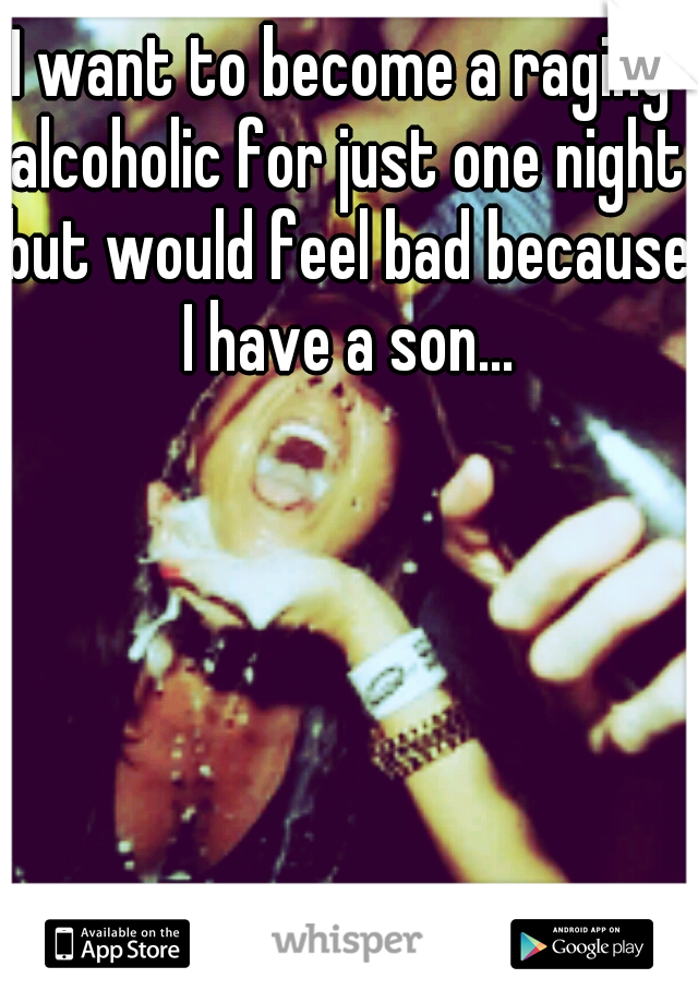 I want to become a raging alcoholic for just one night but would feel bad because I have a son...