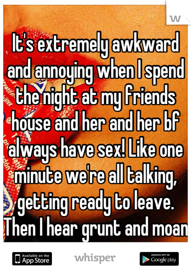 It's extremely awkward and annoying when I spend the night at my friends house and her and her bf always have sex! Like one minute we're all talking, getting ready to leave. Then I hear grunt and moan