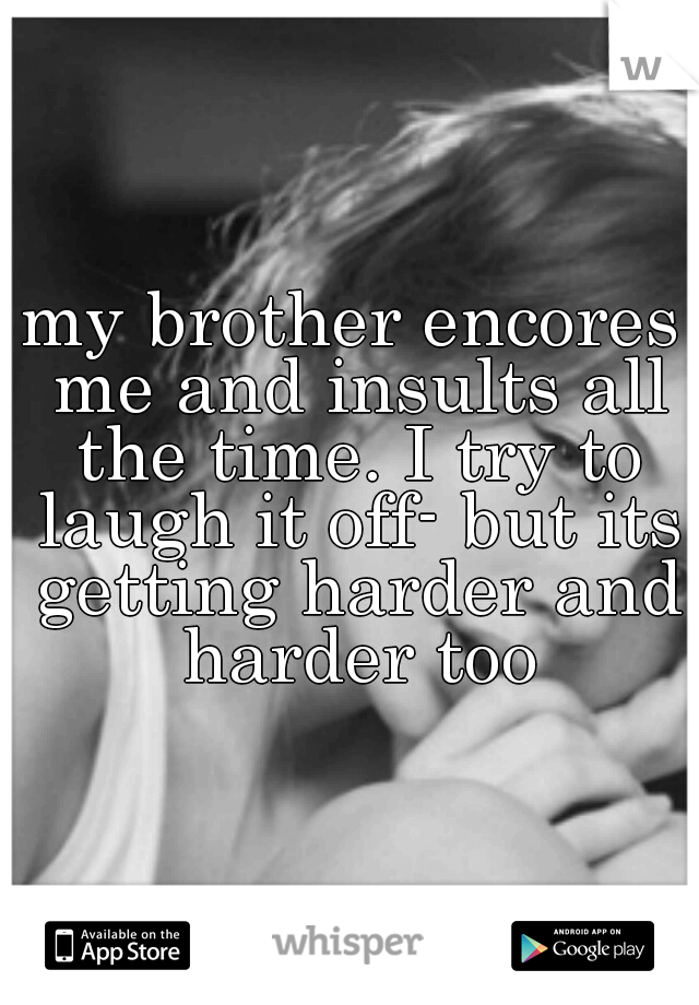 my brother encores me and insults all the time. I try to laugh it off- but its getting harder and harder too