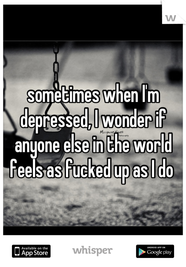 sometimes when I'm depressed, I wonder if anyone else in the world feels as fucked up as I do 