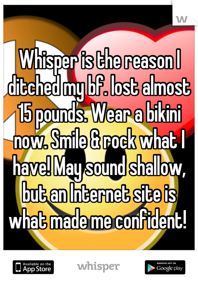 Whisper is the reason I ditched my bf. lost almost 15 pounds. Wear a bikini now. Smile & rock what I have! May sound shallow, but an Internet site is what made me confident! 
