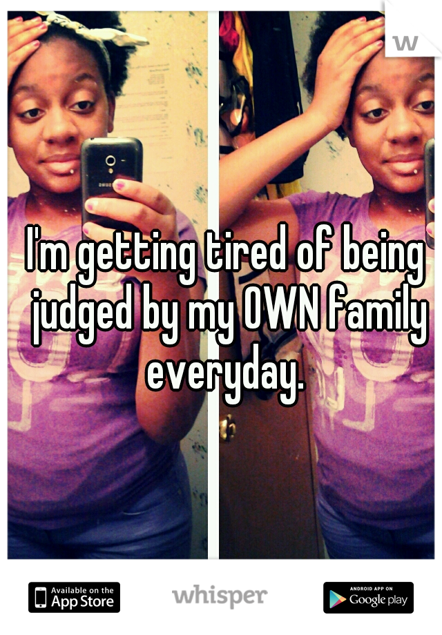 I'm getting tired of being judged by my OWN family everyday. 