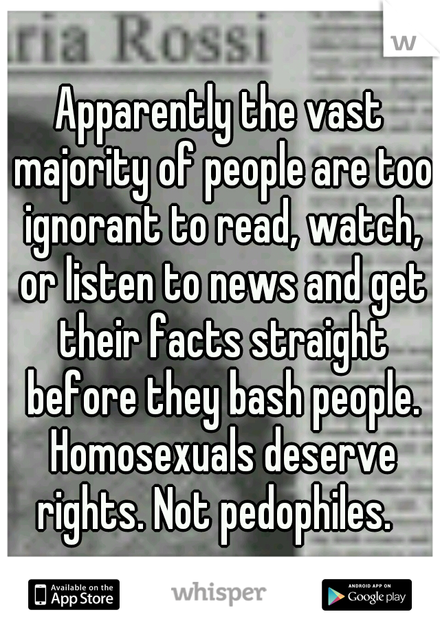 Apparently the vast majority of people are too ignorant to read, watch, or listen to news and get their facts straight before they bash people. Homosexuals deserve rights. Not pedophiles.  