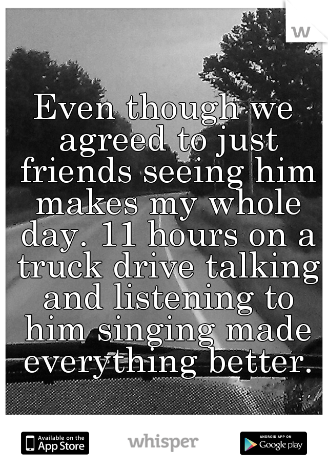 Even though we agreed to just friends seeing him makes my whole day. 11 hours on a truck drive talking and listening to him singing made everything better.