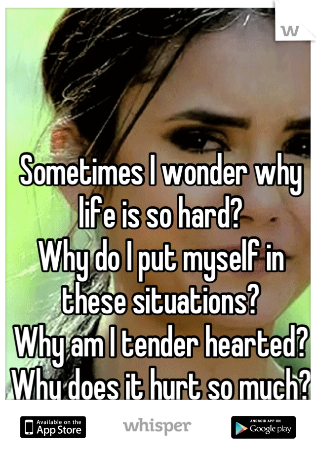 Sometimes I wonder why life is so hard? 
Why do I put myself in these situations? 
Why am I tender hearted? 
Why does it hurt so much?