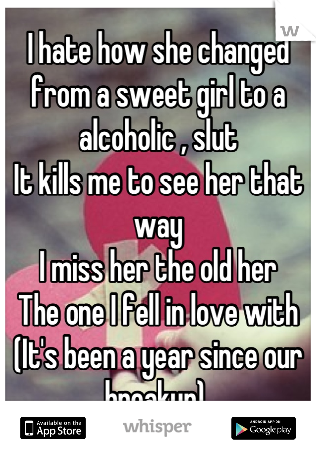 I hate how she changed from a sweet girl to a alcoholic , slut 
It kills me to see her that way 
I miss her the old her 
The one I fell in love with 
(It's been a year since our breakup) 