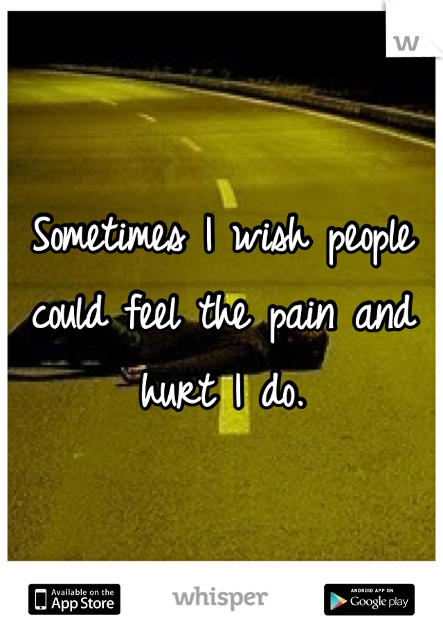 Sometimes I wish people could feel the pain and hurt I do.