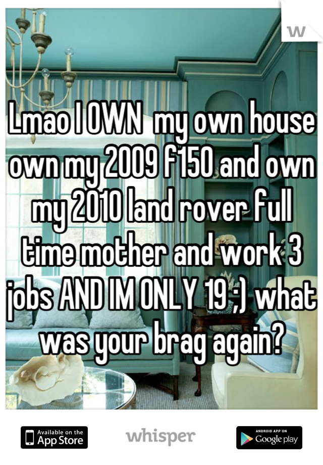 Lmao I OWN  my own house own my 2009 f150 and own my 2010 land rover full time mother and work 3 jobs AND IM ONLY 19 ;) what was your brag again?