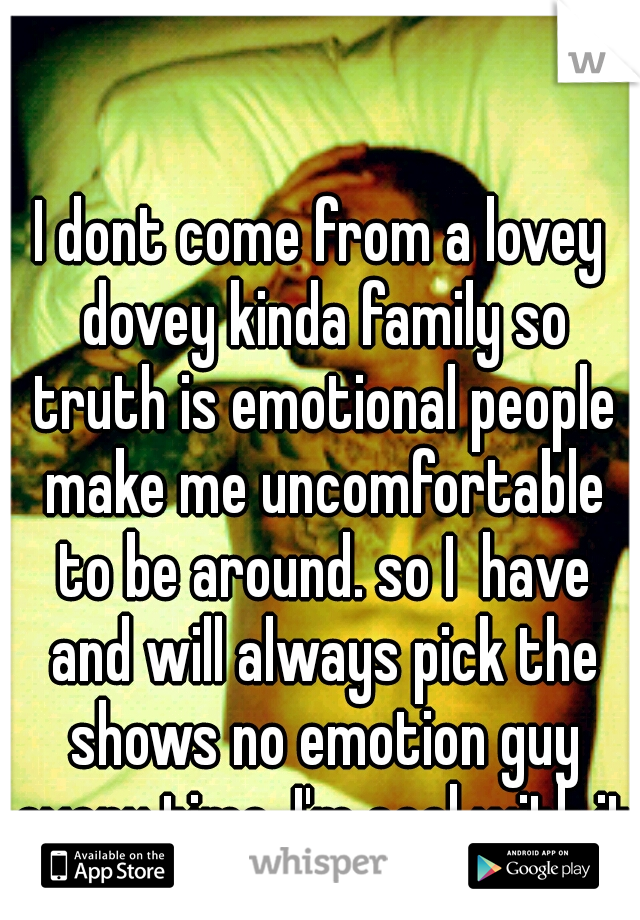 I dont come from a lovey dovey kinda family so truth is emotional people make me uncomfortable to be around. so I  have and will always pick the shows no emotion guy every time. I'm cool with it.