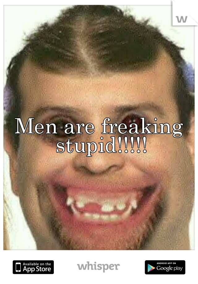 Men are freaking stupid!!!!!