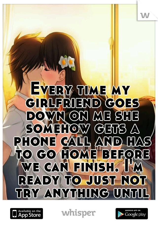 Every time my girlfriend goes down on me she somehow gets a phone call and has to go home before we can finish. I'm ready to just not try anything until we can have complete sex...I'm so upset.