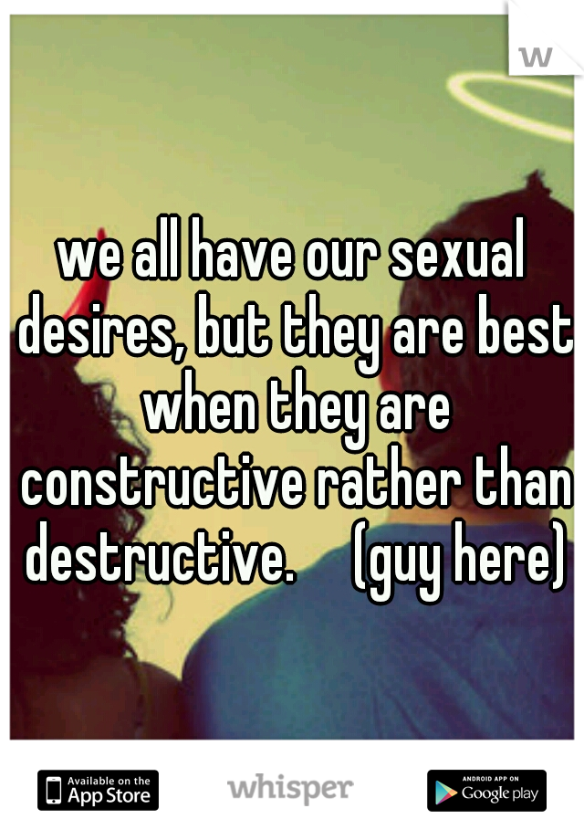 we all have our sexual desires, but they are best when they are constructive rather than destructive.

(guy here)