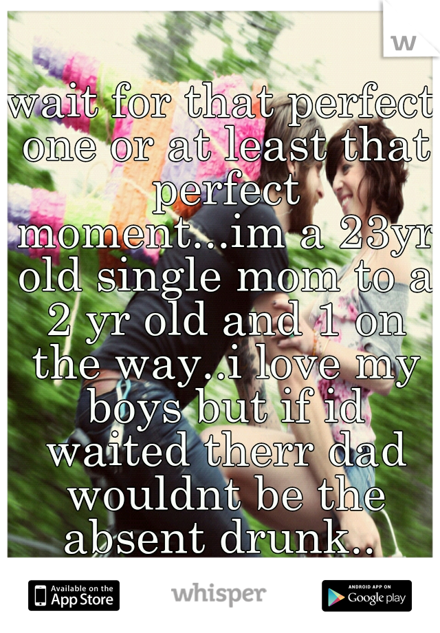 wait for that perfect one or at least that perfect moment...im a 23yr old single mom to a 2 yr old and 1 on the way..i love my boys but if id waited therr dad wouldnt be the absent drunk.. 