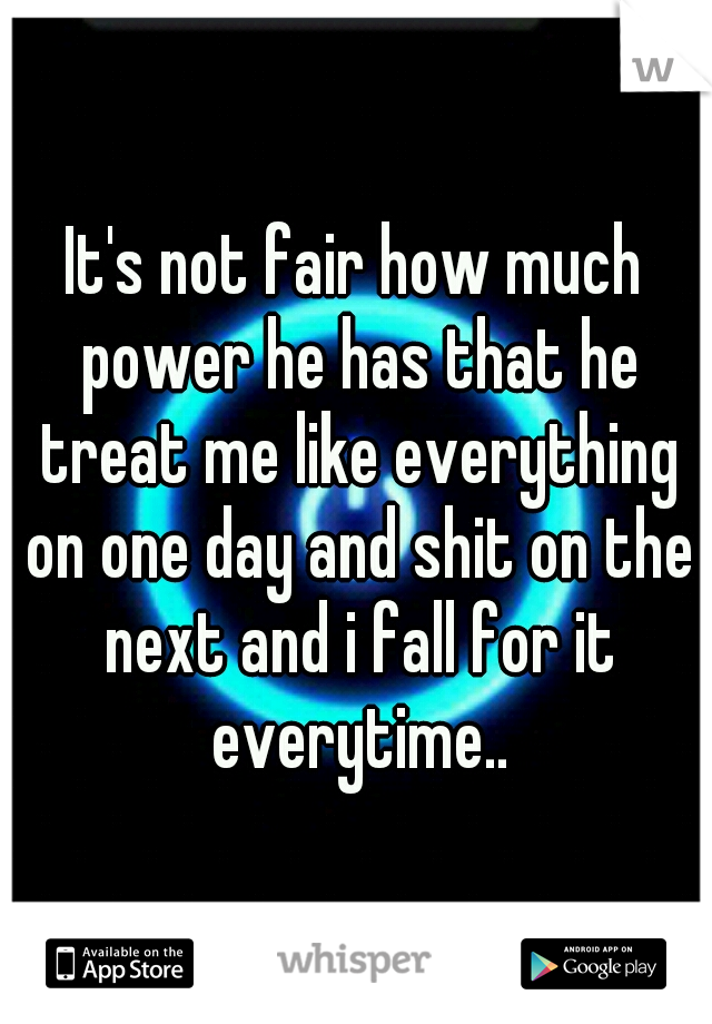 It's not fair how much power he has that he treat me like everything on one day and shit on the next and i fall for it everytime..