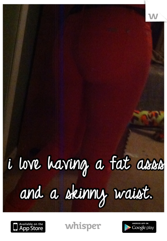 i love having a fat asss and a skinny waist.