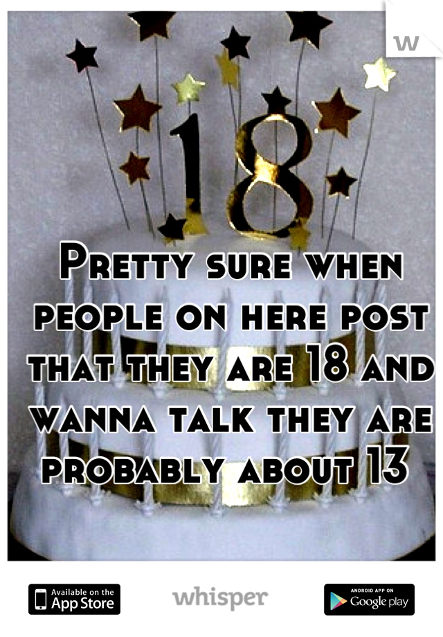 Pretty sure when people on here post that they are 18 and wanna talk they are probably about 13 