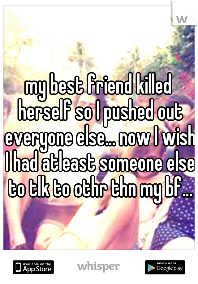 my best friend killed herself so I pushed out everyone else... now I wish I had atleast someone else to tlk to othr thn my bf...