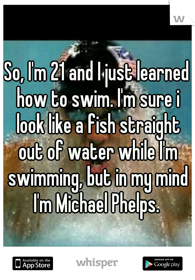 So, I'm 21 and I just learned how to swim. I'm sure i look like a fish straight out of water while I'm swimming, but in my mind I'm Michael Phelps. 
