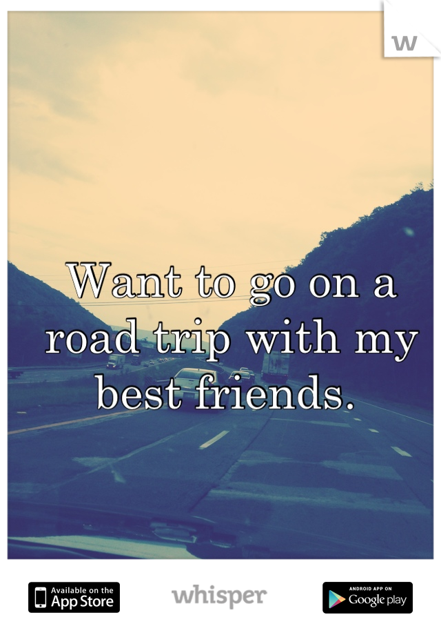 Want to go on a road trip with my best friends. 