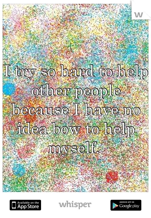 I try so hard to help other people because I have no idea bow to help myself. 