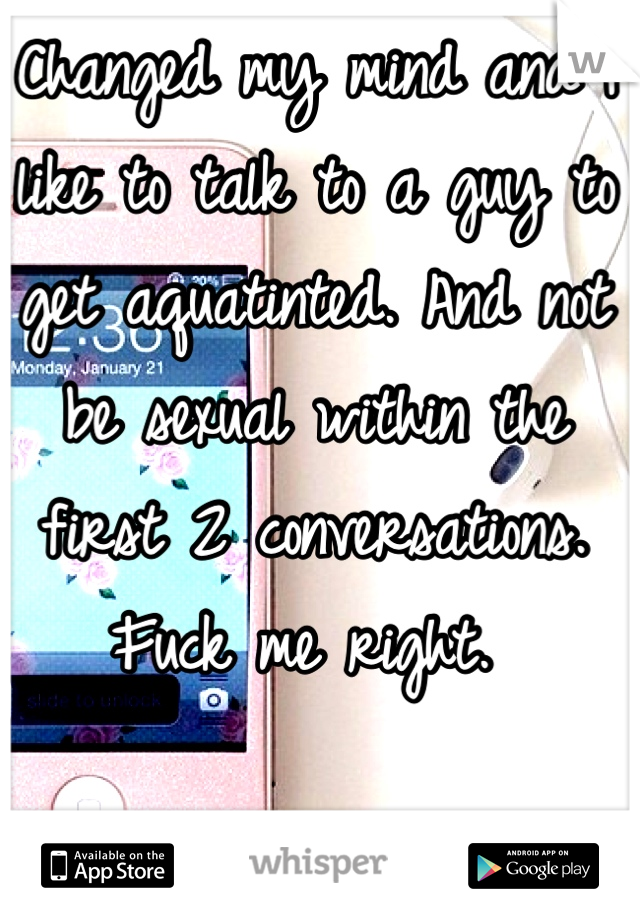 Changed my mind and I like to talk to a guy to get aquatinted. And not be sexual within the first 2 conversations. Fuck me right. 