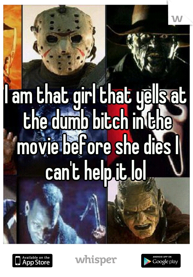 I am that girl that yells at the dumb bitch in the movie before she dies I can't help it lol 