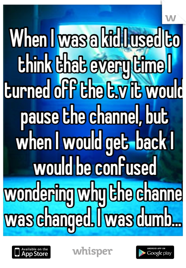When I was a kid I used to think that every time I turned off the t.v it would pause the channel, but when I would get  back I would be confused wondering why the channel was changed. I was dumb... 