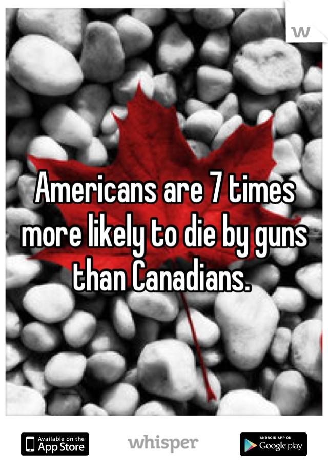 Americans are 7 times more likely to die by guns than Canadians. 