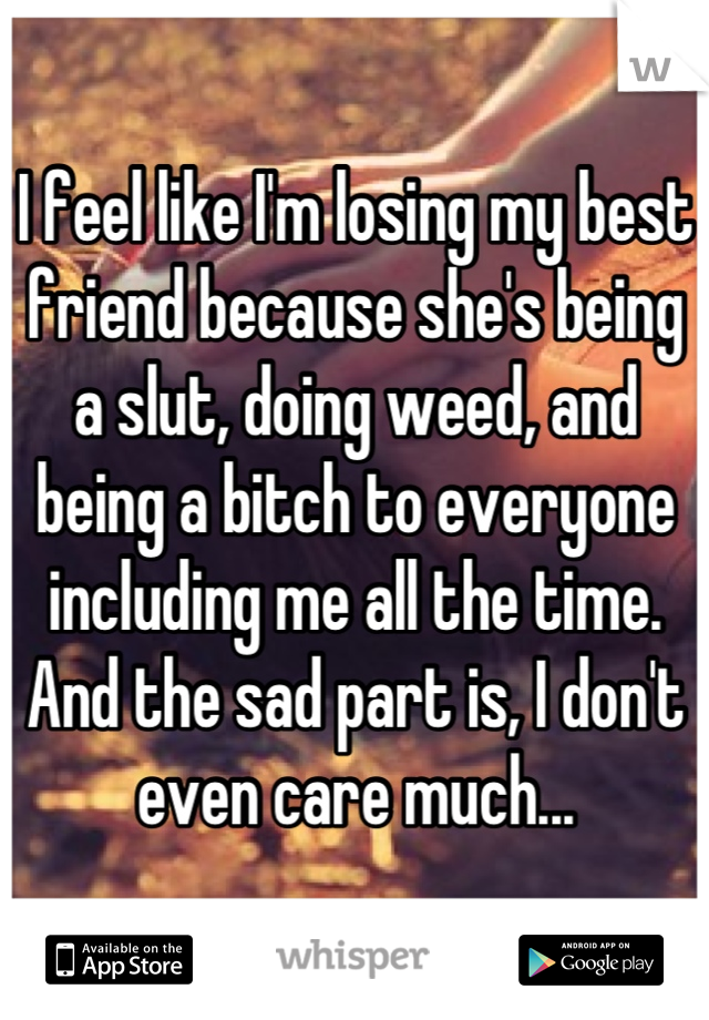 I feel like I'm losing my best friend because she's being a slut, doing weed, and being a bitch to everyone including me all the time. And the sad part is, I don't even care much...